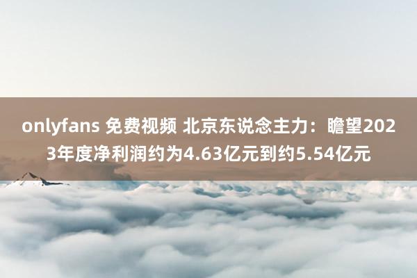 onlyfans 免费视频 北京东说念主力：瞻望2023年度净利润约为4.63亿元到约5.54亿元