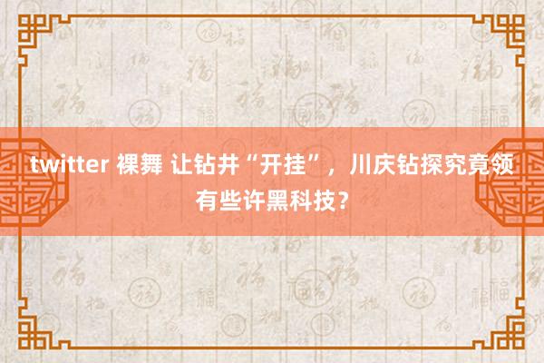 twitter 裸舞 让钻井“开挂”，川庆钻探究竟领有些许黑科技？