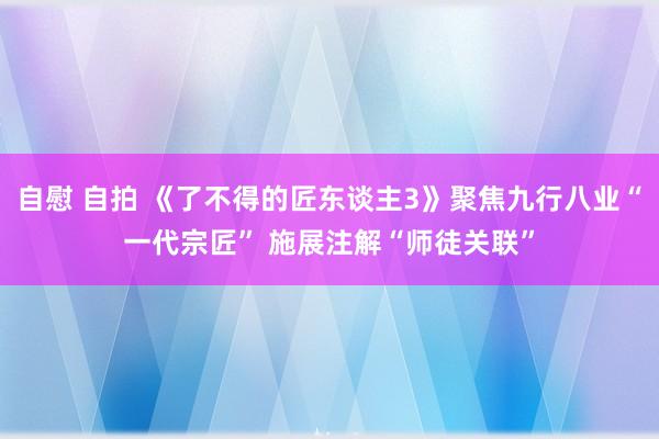 自慰 自拍 《了不得的匠东谈主3》聚焦九行八业“一代宗匠” 施展注解“师徒关联”