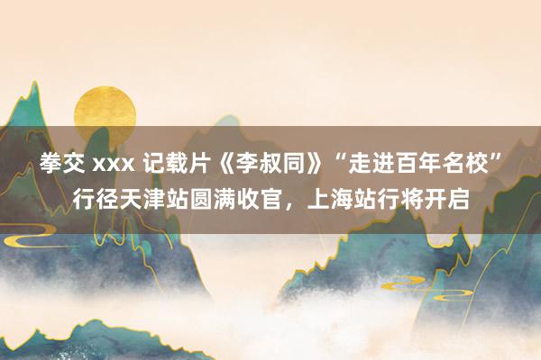 拳交 xxx 记载片《李叔同》“走进百年名校”行径天津站圆满收官，上海站行将开启