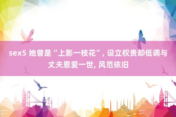 sex5 她曾是“上影一枝花”, 设立权贵却低调与丈夫恩爱一世, 风范依旧