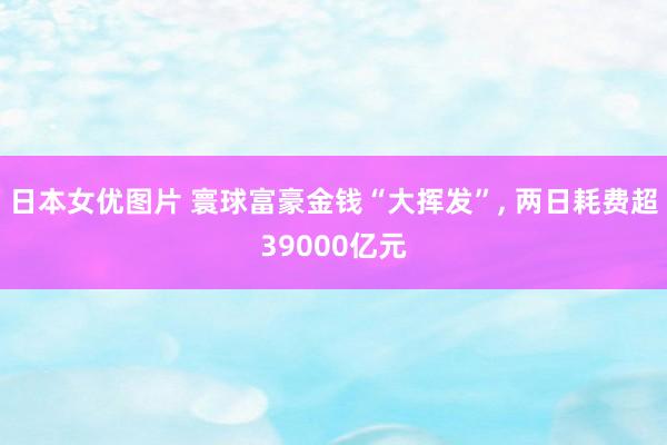 日本女优图片 寰球富豪金钱“大挥发”, 两日耗费超39000亿元