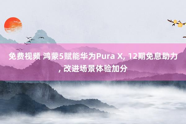 免费视频 鸿蒙5赋能华为Pura X, 12期免息助力, 改进场景体验加分