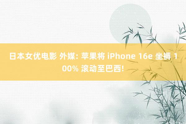 日本女优电影 外媒: 苹果将 iPhone 16e 坐褥 100% 滚动至巴西!