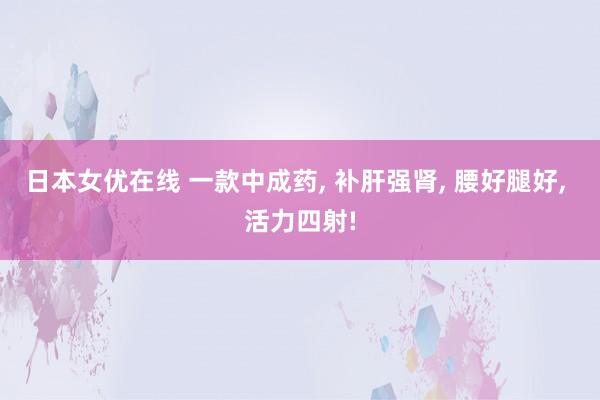 日本女优在线 一款中成药, 补肝强肾, 腰好腿好, 活力四射!