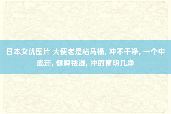 日本女优图片 大便老是粘马桶, 冲不干净, 一个中成药, 健脾祛湿, 冲的窗明几净