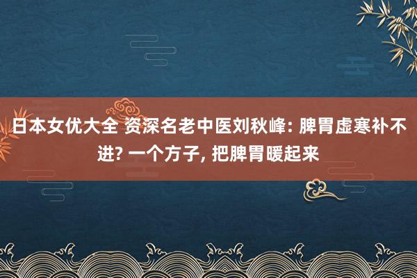 日本女优大全 资深名老中医刘秋峰: 脾胃虚寒补不进? 一个方子, 把脾胃暖起来