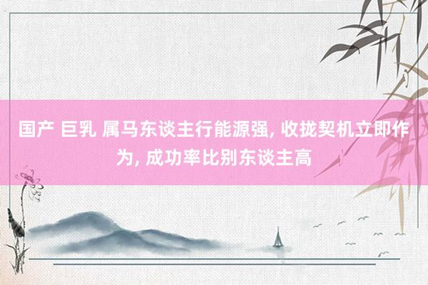 国产 巨乳 属马东谈主行能源强, 收拢契机立即作为, 成功率比别东谈主高