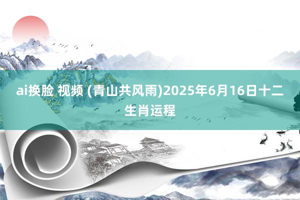 ai换脸 视频 (青山共风雨)2025年6月16日十二生肖运程